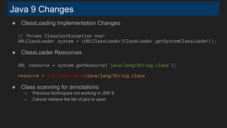 Java 9 Changes
● ClassLoading Implementation Changes
// Throws ClassCastException now!
URLClassLoader system = (URLClassLoader)ClassLoader.getSystemClassLoader();
● ClassLoader Resources
URL resource = system.getResource("java/lang/String.class");
resource = jrt:/java.base/java/lang/String.class
● Class scanning for annotations
○ Previous techniques not working in JDK 9
○ Cannot retrieve the list of jars to open
 