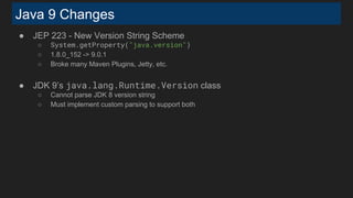 Java 9 Changes
● JEP 223 - New Version String Scheme
○ System.getProperty("java.version")
○ 1.8.0_152 -> 9.0.1
○ Broke many Maven Plugins, Jetty, etc.
● JDK 9’s java.lang.Runtime.Version class
○ Cannot parse JDK 8 version string
○ Must implement custom parsing to support both
 