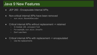 Java 9 New Features
● JEP 260 - Encapsulate Internal APIs
● Non-critical internal APIs have been removed
○ sun.misc.Base64Decoder
● Critical internal APIs without replacement -> retained
○ In module jdk.unsupported
○ For example, sun.misc.Unsafe
○ Don’t use them
● Critical internal APIs with replacement -> encapsulated
○ Use the replacements
 
