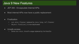 Java 9 New Features
● JEP 260 - Encapsulate Internal APIs
● Most internal APIs now have a public replacement
● Finalization
○ sun.misc.Cleaner replaced by java.lang.ref.Cleaner
○ Object.finalize() is now deprecated
● Unsafe access
○ Some sun.misc.Unsafe usage replaced by VarHandle
 