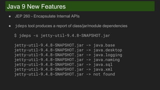 Java 9 New Features
● JEP 260 - Encapsulate Internal APIs
● jdeps tool produces a report of class/jar/module dependencies
$ jdeps -s jetty-util-9.4.8-SNAPSHOT.jar
jetty-util-9.4.8-SNAPSHOT.jar -> java.base
jetty-util-9.4.8-SNAPSHOT.jar -> java.desktop
jetty-util-9.4.8-SNAPSHOT.jar -> java.logging
jetty-util-9.4.8-SNAPSHOT.jar -> java.naming
jetty-util-9.4.8-SNAPSHOT.jar -> java.sql
jetty-util-9.4.8-SNAPSHOT.jar -> java.xml
jetty-util-9.4.8-SNAPSHOT.jar -> not found
 