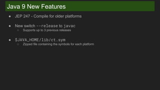 Java 9 New Features
● JEP 247 - Compile for older platforms
● New switch --release to javac
○ Supports up to 3 previous releases
● $JAVA_HOME/lib/ct.sym
○ Zipped file containing the symbols for each platform
 