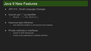 Java 9 New Features
● JEP 213 - Small Language Changes
● Cannot use "_" as identifier
○ Object _ = new Object();
● Improved type inference
○ Use diamond notation in anonymous inner classes
● Private methods in interfaces
○ Useful to AOP frameworks
○ Avoids code duplications in default methods
 