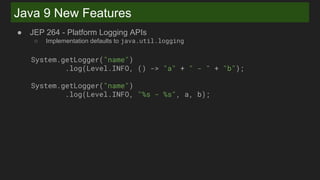 Java 9 New Features
● JEP 264 - Platform Logging APIs
○ Implementation defaults to java.util.logging
System.getLogger("name")
.log(Level.INFO, () -> "a" + " - " + "b");
System.getLogger("name")
.log(Level.INFO, "%s - %s", a, b);
 