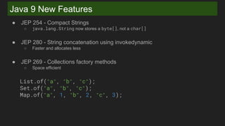Java 9 New Features
● JEP 254 - Compact Strings
○ java.lang.String now stores a byte[], not a char[]
● JEP 280 - String concatenation using invokedynamic
○ Faster and allocates less
● JEP 269 - Collections factory methods
○ Space efficient
List.of("a", "b", "c");
Set.of("a", "b", "c");
Map.of("a", 1, "b", 2, "c", 3);
 