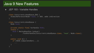 Java 9 New Features
● JEP 193 - Variable Handles
class ConcurrentLinkedQueue_BAD {
AtomicReference<Node> head; // BAD, adds indirection
}
class ConcurrentLinkedQueue {
Node head;
private static final VarHandle HEAD;
static {
HEAD = MethodHandles.lookup()
.findVarHandle(ConcurrentLinkedQueue.class, "head", Node.class);
}
public void m() {
if (HEAD.compareAndSet(...))
...
}
}
 