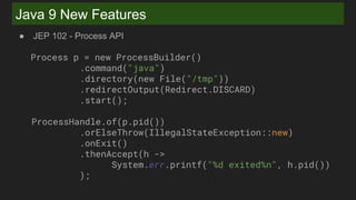 Java 9 New Features
● JEP 102 - Process API
Process p = new ProcessBuilder()
.command("java")
.directory(new File("/tmp"))
.redirectOutput(Redirect.DISCARD)
.start();
ProcessHandle.of(p.pid())
.orElseThrow(IllegalStateException::new)
.onExit()
.thenAccept(h ->
System.err.printf("%d exited%n", h.pid())
);
 