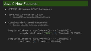 Java 9 New Features
● JEP 266 - Concurrent APIs Enhancements
● java.util.concurrent.Flow
○ Identical API and semantic of ReactiveStreams
● CompletableFuture Enhancements
○ Common scheduler for timeout functionalities
CompletableFuture.supplyAsync(() -> longJob())
.completeOnTimeout("N/A", 1, TimeUnit.SECONDS)
CompletableFuture.supplyAsync(() -> longJob())
.orTimeout(1, TimeUnit.SECONDS)
 