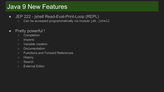 Java 9 New Features
● JEP 222 - jshell Read-Eval-Print-Loop (REPL)
○ Can be accessed programmatically via module jdk.jshell
● Pretty powerful !
○ Completion
○ Imports
○ Variable creation
○ Documentation
○ Functions and Forward References
○ History
○ Search
○ External Editor
 
