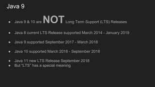Java 9
● Java 9 & 10 are NOTLong Term Support (LTS) Releases
● Java 8 current LTS Release supported March 2014 - January 2019
● Java 9 supported September 2017 - March 2018
● Java 10 supported March 2018 - September 2018
● Java 11 new LTS Release September 2018
● But “LTS” has a special meaning
 