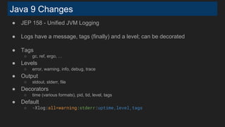Java 9 Changes
● JEP 158 - Unified JVM Logging
● Logs have a message, tags (finally) and a level; can be decorated
● Tags
○ gc, ref, ergo, …
● Levels
○ error, warning, info, debug, trace
● Output
○ stdout, stderr, file
● Decorators
○ time (various formats), pid, tid, level, tags
● Default
○ -Xlog:all=warning:stderr:uptime,level,tags
 