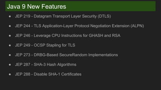 Java 9 New Features
● JEP 219 - Datagram Transport Layer Security (DTLS)
● JEP 244 - TLS Application-Layer Protocol Negotiation Extension (ALPN)
● JEP 246 - Leverage CPU Instructions for GHASH and RSA
● JEP 249 - OCSP Stapling for TLS
● JEP 273 - DRBG-Based SecureRandom Implementations
● JEP 287 - SHA-3 Hash Algorithms
● JEP 288 - Disable SHA-1 Certificates
 