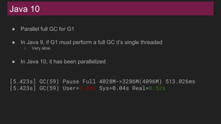 Java 10
● Parallel full GC for G1
● In Java 9, if G1 must perform a full GC it’s single threaded
○ Very slow
● In Java 10, it has been parallelized
[5.423s] GC(59) Pause Full 4028M->3286M(4096M) 513.026ms
[5.423s] GC(59) User=2.80s Sys=0.04s Real=0.52s
 