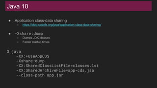 Java 10
● Application class-data sharing
○ https://blog.codefx.org/java/application-class-data-sharing/
● -Xshare:dump
○ Dumps JDK classes
○ Faster startup times
$ java
-XX:+UseAppCDS
-Xshare:dump
-XX:SharedClassListFile=classes.lst
-XX:SharedArchiveFile=app-cds.jsa
--class-path app.jar
 