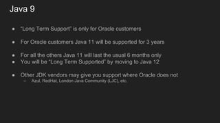 Java 9
● “Long Term Support” is only for Oracle customers
● For Oracle customers Java 11 will be supported for 3 years
● For all the others Java 11 will last the usual 6 months only
● You will be “Long Term Supported” by moving to Java 12
● Other JDK vendors may give you support where Oracle does not
○ Azul, RedHat, London Java Community (LJC), etc.
 