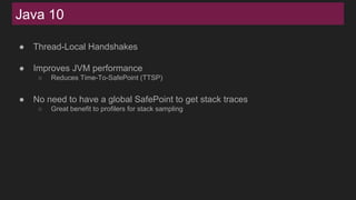 Java 10
● Thread-Local Handshakes
● Improves JVM performance
○ Reduces Time-To-SafePoint (TTSP)
● No need to have a global SafePoint to get stack traces
○ Great benefit to profilers for stack sampling
 