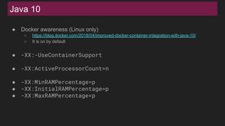 Java 10
● Docker awareness (Linux only)
○ https://blog.docker.com/2018/04/improved-docker-container-integration-with-java-10/
○ It is on by default
● -XX:-UseContainerSupport
● -XX:ActiveProcessorCount=n
● -XX:MinRAMPercentage=p
● -XX:InitialRAMPercentage=p
● -XX:MaxRAMPercentage=p
 