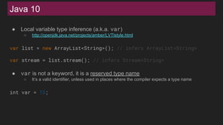 Java 10
● Local variable type inference (a.k.a. var)
○ http://openjdk.java.net/projects/amber/LVTIstyle.html
var list = new ArrayList<String>(); // infers ArrayList<String>
var stream = list.stream(); // infers Stream<String>
● var is not a keyword, it is a reserved type name
○ It’s a valid identifier, unless used in places where the compiler expects a type name
int var = 13;
 