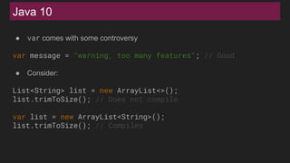 Java 10
● var comes with some controversy
var message = "warning, too many features"; // Good
● Consider:
List<String> list = new ArrayList<>();
list.trimToSize(); // Does not compile
var list = new ArrayList<String>();
list.trimToSize(); // Compiles
 