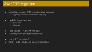 Java 9/10 Migration
● Migrating to Java 9/10 is an iterative process
○ Typically cannot be done in one step only
● Update dependencies
○ Build tools
○ Libraries
● Run jdeps -jdkinternals
● Fix usages of encapsulated APIs
● Using EE modules ?
● Add --add-modules to command line
 