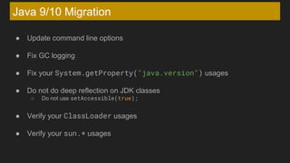 Java 9/10 Migration
● Update command line options
● Fix GC logging
● Fix your System.getProperty("java.version") usages
● Do not do deep reflection on JDK classes
○ Do not use setAccessible(true);
● Verify your ClassLoader usages
● Verify your sun.* usages
 