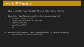 Java 9/10 Migration
● Java 9 upgrade may introduce different behaviors at runtime
● Java code may throw exceptions when running in Java 9
○ Parsing of "java.version"
○ Playing with ClassLoaders and resources
○ URLStreamHandlers
○ Use of internal APIs
○ Etc.
● You can only discover these incompatibilities by extensive testing
○ Requires time to do, so start immediately !
 