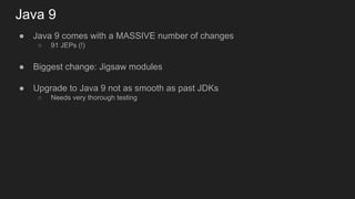 Java 9
● Java 9 comes with a MASSIVE number of changes
○ 91 JEPs (!)
● Biggest change: Jigsaw modules
● Upgrade to Java 9 not as smooth as past JDKs
○ Needs very thorough testing
 