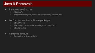 ● Removed tools.jar
○ Attach APIs
○ Programmatically call javac (JSP compilation), javadoc, etc.
● tools.jar content split into packages
○ jdk.attach
○ jdk.compiler (but use module java.compiler)
○ jdk.javadoc
● Removed JavaDB
○ Rebranding of Apache Derby
Java 9 Removals
 