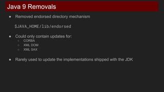 Java 9 Removals
● Removed endorsed directory mechanism
$JAVA_HOME/lib/endorsed
● Could only contain updates for:
○ CORBA
○ XML DOM
○ XML SAX
● Rarely used to update the implementations shipped with the JDK
 