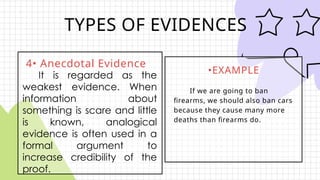 TYPES OF EVIDENCES
4• Anecdotal Evidence
•EXAMPLE
If we are going to ban
firearms, we should also ban cars
because they cause many more
deaths than firearms do.
It is regarded as the
weakest evidence. When
information about
something is scare and little
is known, analogical
evidence is often used in a
formal argument to
increase credibility of the
proof.
 