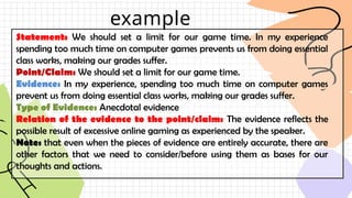 example
Statement: We should set a limit for our game time. In my experience
spending too much time on computer games prevents us from doing essential
class works, making our grades suffer.
Point/Claim: We should set a limit for our game time.
Evidence: In my experience, spending too much time on computer games
prevent us from doing essential class works, making our grades suffer.
Type of Evidence: Anecdotal evidence
Relation of the evidence to the point/claim: The evidence reflects the
possible result of excessive online gaming as experienced by the speaker.
Note: that even when the pieces of evidence are entirely accurate, there are
other factors that we need to consider/before using them as bases for our
thoughts and actions.
 