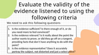 Evaluate the validity of the
evidence listened to using the
following criteria
We need to ask this following questions
1. Is the evidence sufficient? Is there enough of it, or do
you need more to feel convinced?
2. Is the evidence relevant? Is it really about the point the
author wants to prove, or did they go off on a tangent,
providing facts that don’t have anything to do with the
point?
3. Is the evidence representative? Does it accurately
portray the subject, not distorted and just a select piece?
 