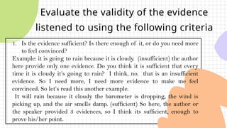 Evaluate the validity of the evidence
listened to using the following criteria
1. Is the evidence sufficient? Is there enough of it, or do you need more
to feel convinced?
Example: it is going to rain because it is cloudy. (insufficient) the author
here provide only one evidence. Do you think it is sufficient that every
time it is cloudy it’s going to rain? I think, no. that is an insufficient
evidence. So I need more, I need more evidence to make me feel
convinced. So let’s read this another example.
It will rain because it cloudy the barometer is dropping, the wind is
picking up, and the air smells damp. (sufficient) So here, the author or
the speaker provided 3 evidences, so I think its sufficient, enough to
prove his/her point.
 