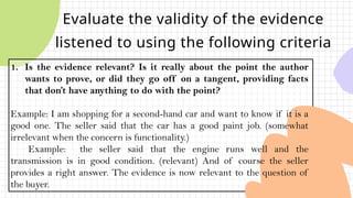 Evaluate the validity of the evidence
listened to using the following criteria
1. Is the evidence relevant? Is it really about the point the author
wants to prove, or did they go off on a tangent, providing facts
that don’t have anything to do with the point?
Example: I am shopping for a second-hand car and want to know if it is a
good one. The seller said that the car has a good paint job. (somewhat
irrelevant when the concern is functionality.)
Example: the seller said that the engine runs well and the
transmission is in good condition. (relevant) And of course the seller
provides a right answer. The evidence is now relevant to the question of
the buyer.
 