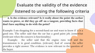 Evaluate the validity of the evidence
listened to using the following criteria
2. Is the evidence relevant? Is it really about the point the author
wants to prove, or did they go off on a tangent, providing facts that
don’t have anything to do with the point?
Example: I am shopping for a second-hand car and want to know if it is a
good one. The seller said that the car has a good paint job. (somewhat
irrelevant when the concern is functionality.)
Example: the seller said that the engine runs well and the
transmission is in good condition. (relevant) And of course the seller
provides a right answer. The evidence is now relevant to the question of
the buyer.
 