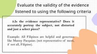 Evaluate the validity of the evidence
listened to using the following criteria
3.Is the evidence representative? Does it
accurately portray the subject, not distorted
and just a select piece?
Example: All Filipinos are helpful and generous
like Manny Pacquiao. (not representative of most,
if not all, Filipino).
 