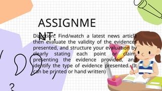 ASSIGNME
NT:
Direction: Find/watch a latest news article
then evaluate the validity of the evidences
presented, and structure your evaluation by
clearly stating each point or claim,
presenting the evidence provided, and
identify the type of evidence presented. (It
can be printed or hand written)
 