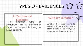 TYPES OF EVIDENCES
2• Testimonial
Evidence
•Author's intention
• What is the author trying to
accomplish in the story? Is the
story meant to be funny? Or
trying to teach you a lesson?
Is another type of
evidence that is commonly
turned to by people trying to
prove a point.
 