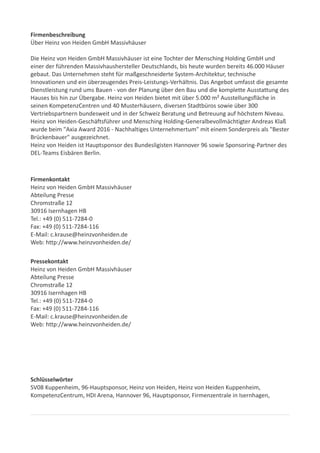 Firmenbeschreibung
Über Heinz von Heiden GmbH Massivhäuser
Die Heinz von Heiden GmbH Massivhäuser ist eine Tochter der Mensching Holding GmbH und
einer der führenden Massivhaushersteller Deutschlands, bis heute wurden bereits 46.000 Häuser
gebaut. Das Unternehmen steht für maßgeschneiderte System-Architektur, technische
Innovationen und ein überzeugendes Preis-Leistungs-Verhältnis. Das Angebot umfasst die gesamte
Dienstleistung rund ums Bauen - von der Planung über den Bau und die komplette Ausstattung des
Hauses bis hin zur Übergabe. Heinz von Heiden bietet mit über 5.000 m² Ausstellungsfläche in
seinen KompetenzCentren und 40 Musterhäusern, diversen Stadtbüros sowie über 300
Vertriebspartnern bundesweit und in der Schweiz Beratung und Betreuung auf höchstem Niveau.
Heinz von Heiden-Geschäftsführer und Mensching Holding-Generalbevollmächtigter Andreas Klaß
wurde beim "Axia Award 2016 - Nachhaltiges Unternehmertum" mit einem Sonderpreis als "Bester
Brückenbauer" ausgezeichnet.
Heinz von Heiden ist Hauptsponsor des Bundesligisten Hannover 96 sowie Sponsoring-Partner des
DEL-Teams Eisbären Berlin.
Firmenkontakt
Heinz von Heiden GmbH Massivhäuser
Abteilung Presse
Chromstraße 12
30916 Isernhagen HB
Tel.: +49 (0) 511-7284-0
Fax: +49 (0) 511-7284-116
E-Mail: c.krause@heinzvonheiden.de
Web: http://www.heinzvonheiden.de/
Pressekontakt
Heinz von Heiden GmbH Massivhäuser
Abteilung Presse
Chromstraße 12
30916 Isernhagen HB
Tel.: +49 (0) 511-7284-0
Fax: +49 (0) 511-7284-116
E-Mail: c.krause@heinzvonheiden.de
Web: http://www.heinzvonheiden.de/
Schlüsselwörter
SV08 Kuppenheim, 96-Hauptsponsor, Heinz von Heiden, Heinz von Heiden Kuppenheim,
KompetenzCentrum, HDI Arena, Hannover 96, Hauptsponsor, Firmenzentrale in Isernhagen,
 