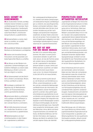 2
Erschienen in : Zeitschrift merz 3/2011 - kopäd-Verlag
Dazu gehört es
insbesondere:
» die strukturellen Vorteile und Mög-
lichkeiten kleiner Einheiten zu nutzen
und Bedingungen für Synergie, Team-
fähigkeit, Kooperation, Handlungsfä-
higkeit, Flexibilität, Bürokratiearmut
sowie flache Macht- und Entschei-
dungsstrukturen zu gewährleisten.
» Netzwerkeffekte zu nutzen, Netz-
werke zu schaffen, sie zu beför-
dern und einzurichten.
» die gestaltende Teilhabe am unbegrenzten
Reichtum an Informationen zu ermöglichen.
» kreative und innovative Energie
freizusetzen und die passenden und
bedarfsgerechten Räume zu schaffen.
» das Wissen an den Rändern ein-
zubeziehen, Schwarmintelligenz und
kollektive Intelligenz zu nutzen sowie
Beteiligung zu fördern und so ein-
fach wie möglich zu machen.
» die Gemeinsamkeit und die Gleich-
heit zu fördern und Ideologie, Wissen,
Einfluss und Macht zu teilen.
» Grundlagen zu befördern für
Begeisterung, für Methodenkom-
petenz, für Prozessentwicklung
und für ganzheitliches Denken.
» gemeinsame Werte zu entwickeln
und zu pflegen um Identifikation zu
ermöglichen, das Richtige zu för-
dern und das Falsche zu verhindern.
» die Kräfte ökonomisch einzuset-
zen, Inhalte über Strukturen zu stel-
len und Autonomie zu gewährleisten.
» Medienkompetenz als Quer-
schnittskompetenz in allen Feldern
der Jugendarbeit zu befördern.
Der Landesjugendring Niedersachsen
e.V. arbeitet nach diesen Zielsetzungen,
um landeszentral Impulse und Bedingun-
gen zu initiieren, die zukunftsgerechtes
Denken und Handeln befördern. Dabei
sind alle Aktivitäten dem Ziel der struk-
turellen Verankerung und der nach-
haltigen und dynamischen Integration
verpflichet. An dieser Stelle unterschei-
den sich am grünen Tisch erfundene Top
down-Projekte ganz maßgeblich von dem
nachhaltigen basisbezogenen Graswur-
zelprinzip der Jugendverbandsarbeit.
Die Zeit ist reif
für ein neues Denken
Das Netz ist in unserem Alltag ange-
kommen. Wir leben in einem postre-
volutionären Zeitalter. Es geht nicht
mehr darum, ob man die Technik nutzen
will, sondern darum, Kernkompeten-
zen der Jugendarbeit in den Netzen
wirksam werden zu lassen. Online und
Offline wachsen zusammen, wir haben
es heute mit einem neuen Kultur-
raum zu tun. Vor diesem Hintergrund
ist die Zeit reif für ein neues Denken.
Mehr denn je kommt es jetzt darauf
an, die Strukturen und Verhältnisse zu
öffnen, unsere Kompetenzen zu stär-
ken und den veränderten Bedingungen
und Bedürfnissen der Information, der
Kommunikation und der Partizipation
gerecht zu werden. Dazu gehört ganz
entscheidend ein ganzheitliches Grund-
verständnis und ein globaler kulturraum-
bezogener Umgang. Die Integration des
Digitalen ist keine Randaufgabe sondern
eine Querschnittsaufgabe, die alle Ver-
hältnisse durchdringen muss. Sieschafft
neue synaptische Verbindungen, verän-
dert Menschen, Hirne, Werte und Hand-
lungsmechanismen; sie verändert die
Kultur, die Machtverhältnisse, die Frei-
heit der Information, den Zugang zu
Bildung, den Besitz im weitesten Sinne
und den eigenen Status der Identität
Perspektiven einer
optimierten Netzkultur
Jugendarbeit verlängert ihre hierarchie-
armen Organisationsstrukturen ins Netz
und nutzt die Netzstruktur zur Beteili-
gung und zur Verbreitung. Dabei qua-
lifiziert sie ebenso das Wissen an den
Rändern und bezieht Akteur-inn-e-n mit
ein. Gerade in der projektorientierten
Jugendarbeit dienen digitale Netzwerke
dem Austausch, der Wissensarchivie-
rung und der Beziehungspflege; mit
dem Wissen von schwachen Bindun-
gen erweitert Jugendarbeit so ihren
natürlichen Aktionsradius. Durch zahl-
reiche Info- und Schulungsveranstaltun-
gen und die Bereitstellung bundes- und
landesweit wirkender digitaler Betei-
ligungswerkzeuge verändert sich die
Sensiblität für das Themenfeld auch bei
den hauptamtlichen Multiplikator-inn-
en auf der Steuerungsebene weiter.
Diese Entwicklung wird sich auch in
den kommenden Jahren fortsetzen.
Dabei wird das Teilen der vorhandenen
Informationen sowie die virtuelle Ver-
netzung untereinander einen immer
höheren Stellenwert erhalten. Trans-
parenz, Ganzheitlichkeit und Offenheit
sind zentrale Notwendigkeiten, denen
bei der Entwicklung und der Nutzung
von Partizipationsangeboten eine ent-
scheidende Rolle zukommt. SchülerVZ-
Gruppen, Facebook-Events und natürlich
auch die eigenen Internetangebote der
Jugendarbeit (in Niedersachsen: Jugend-
server, myjuleica.de, etc.) vernetzen
Jugendliche und ergänzen/begleiten
traditionelle Aktivierungsstrategien.
Neue Werkzeuge, wie z.B. Adhocracy
von Liquid Democracy können helfen,
jugendverbandliche Organisationsstruk-
turen transparenter zu gestalten und
Mitwirkungsflächen für eine qualifizierte
Partizipation anbieten. Aktuell erprobt
der Landesjugendring Niedersachsen
 