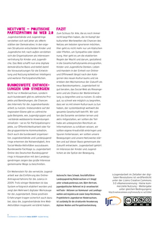 4
Erschienen in : Zeitschrift merz 3/2011 - kopäd-Verlag
neXTvote - Politische
Partizipation im Web 2.0
Jugendverbände und Jugendringe
verstehen sich seit jeher als »Werk-
stätten der Demokratie«: In den eige-
nen Strukturen entscheiden Kinder und
Jugendliche mit; nach außen verstehen
sich die Organisationen als Interessen-
vertretung für Kinder und Jugendli-
che. Das Web schafft nun eine digitale
demokratische Basis und bietet damit
die Voraussetzungen für die Entwick-
lung und Nutzung kollektiver Intelligenz
und weiterer Partizipationsflächen.
Bundesweite Entwick-
lungen und Synergien
Nicht nur in Niedersachsen, sondern
auch bundesweit gibt es zahlreiche Pro-
jekte und Bemühungen, die Chancen
des Internets für die Jugendverbands-
arbeit zu nutzen. Insbesondere auf der
regionalen Ebene gibt es zahlreiche
gute Beispiele, wie Jugendgruppen und
-verbände webbasierte Anwendungen
einsetzen – sei es für Partizipationspro-
jekte, zur Öffentlichkeitsarbeit oder für
die gruppeninterne Kommunikation.
Doch auch die bundesweit organisier-
ten Jugendverbände und Landesjugend-
ringe erkennen die Notwendigkeit, ihre
Social-Media-Aktivitäten auszubauen.
Bundesweite Fachtage zu Jugendarbeit
Online des Deutschen Bundesjugend-
rings in Kooperation mit den Landesju-
gendringen zeigen das große Interesse
gemeinsame Wege zu beschreiten.
Ein Meilenstein für die vernetzte Jugend-
arbeit war die Einführung des Online-
Antragsverfahrens für die Juleica in
2009. Trotz einiger Bedenken ist das
System erfolgreich etabliert worden und
zeigt den Mehrwert digitaler Werkzeuge
für die Jugendarbeit. Diese positiven
Erfahrungen tragen sicherlich auch dazu
bei, dass die Jugendverbände ihre Web-
Aktivitäten insgesamt verstärkt haben.
Fazit
Zum Schluss für Alle, die es noch immer
nicht begriffen haben, die im Kampf der
kulturellen Wertewelten die Chancen des
Netzes am liebsten ignorieren möchten.
Hier geht es nicht mehr nur um Klatschen
oder Pfeifen, um Sympathie oder Ableh-
nung. Hier geht es um die etablierten
Regeln der Macht und darum, gestaltend
in die Gesellschaftsdynamik einzugreifen.
Kinder und Jugendliche Denken, Leben
und Handeln in der Einheit von Online-
und Offlinewelt längst nach den Kate-
gorien des neuen Kulturraums und sie
erleben den Mechanismus der Zukunft als
neue Basiskompetenz. Jugendarbeit ist
gut beraten, das Social-Web als Riesenge-
winn und als Chance der Weiterentwick-
lung zu begreifen und zu nutzen. Es wäre
gut, so schnell wie möglich zu begreifen,
dass wir es mit einem Kulturraum zu tun
haben, der systembedingt weltweit die
gesamte Gesellschaft betrifft. Wir soll-
ten die Dynamik verstehen lernen und
aktiv mitgestalten, wir sollten die Teil-
habe am unbegrenzten Reichtum an
Informationen zu schätzen wissen, wir
sollten eigene Kreativität einbringen und
Spuren hinterlassen, wir sollten unsere
Bewegungen und unsere Netzwerke stär-
ken und auf dieser Basis gemeinsam die
Zukunft entwickeln. Jugendarbeit gehört
im Interesse der Kinder und Jugend-
lichen an die Spitze der Bewegung.
Autoren/in: Hans Schwab, Geschäftsführer
Landesjugendring Niedersachsen e.V. bloggt
unter schwab.posterous.com, Björn Bertram,
jugendpolitischer Referent im ljr verantwortet
neXTvote - Aktionen zur Kommunal- und Landtags-
wahlen und myjuleica.de sowie Sonja Reichmann,
Projektleiterin Jugendserver Niedersachsen,
ist zuständig für die strukturelle Verankerung
digitaler Medien und Perspektiventwicklung.
»Jugendarbeit im Zeitalter der digi-
talen Revolution« ist veröffentlicht
unter der Lizenz Creative Commons
3.0 »Namensnennung – Keine kom-
merzielle Nutzung – Weitergabe
unter gleichen Bedingungen«
http://creativecommons.org/licenses/by-nc-sa/3.0/de/
 