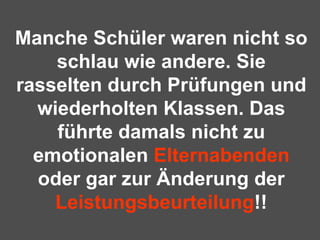 Manche Schüler waren nicht so schlau wie andere. Sie rasselten durch Prüfungen und wiederholten Klassen. Das führte damals nicht zu emotionalen  Elternabenden  oder gar zur Änderung der  Leistungsbeurteilung !! 