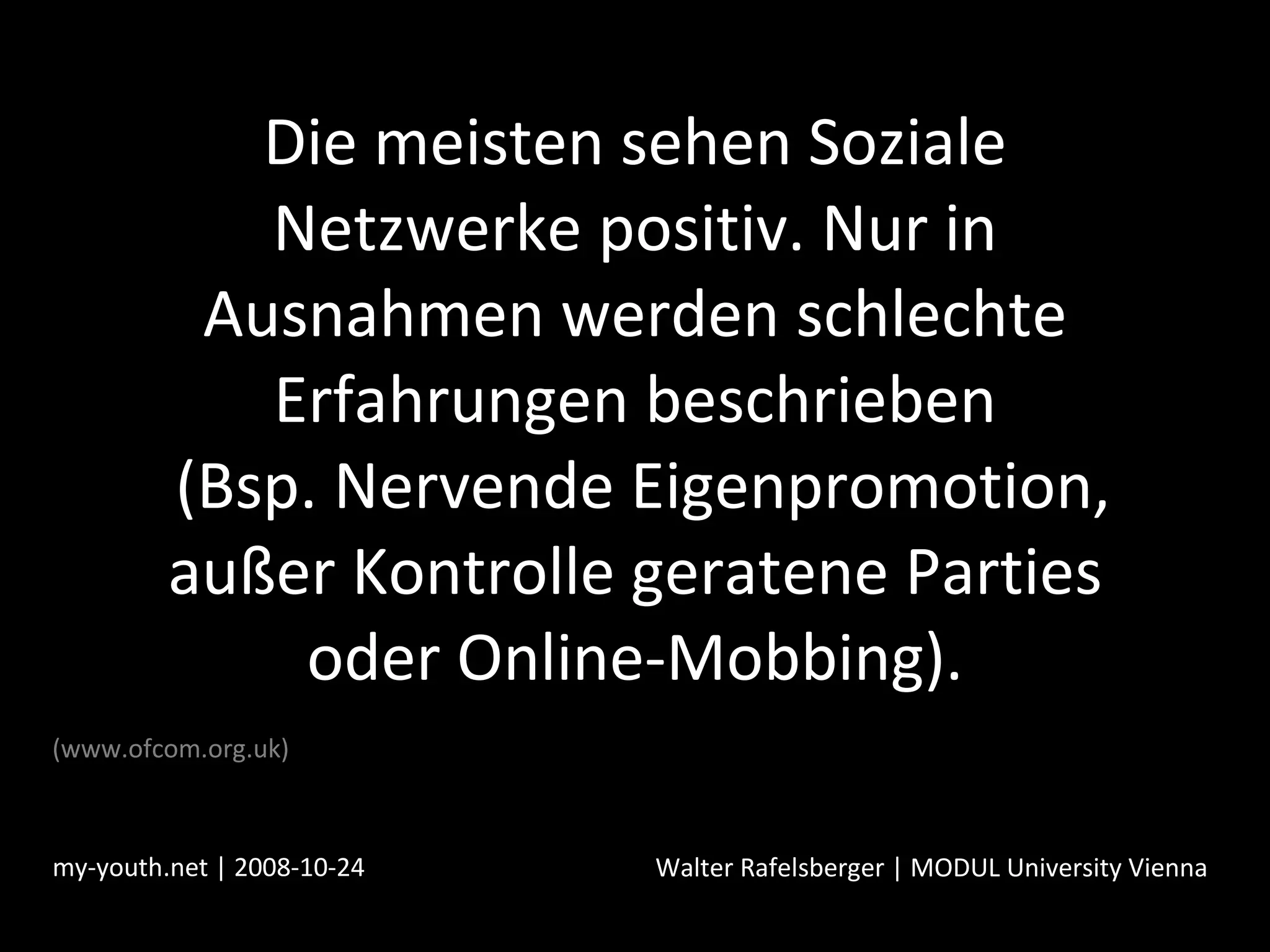 Die meisten sehen Soziale Netzwerke positiv. Nur in Ausnahmen werden schlechte Erfahrungen beschrieben  (Bsp. Nervende Eigenpromotion, außer Kontrolle geratene Parties oder Online-Mobbing). my-youth.net | 2008-10-24 Walter Rafelsberger | MODUL University Vienna (www.ofcom.org.uk) 