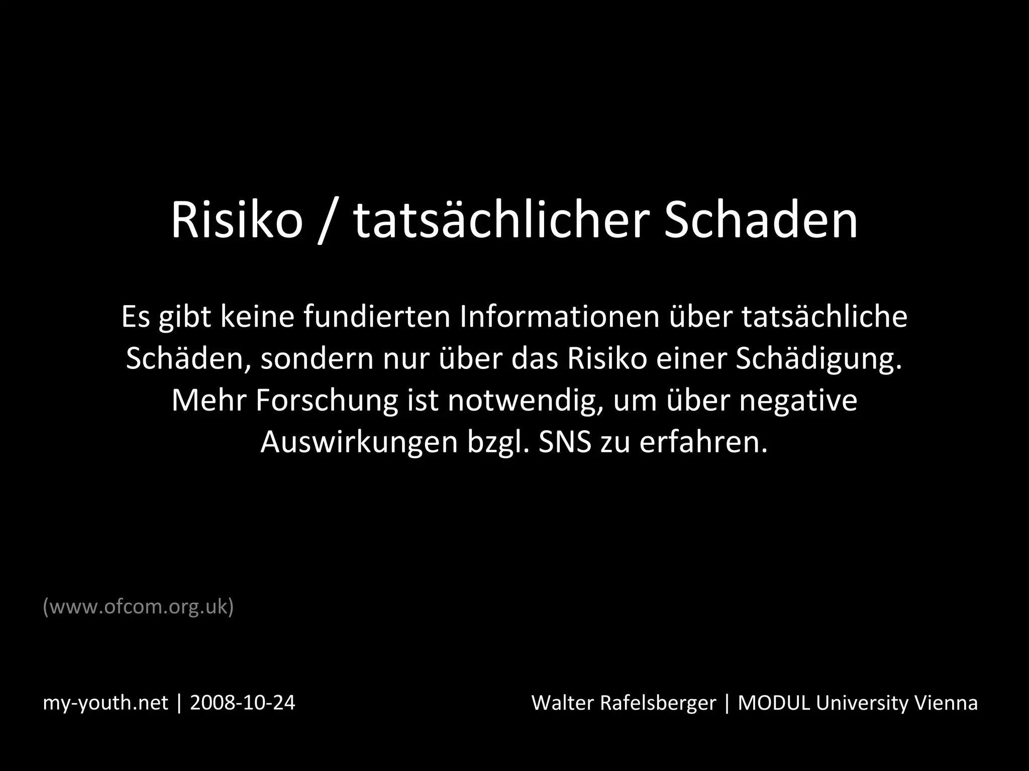 Risiko / tatsächlicher Schaden Es gibt keine fundierten Informationen über tatsächliche Schäden, sondern nur über das Risiko einer Schädigung. Mehr Forschung ist notwendig, um über negative Auswirkungen bzgl. SNS zu erfahren. my-youth.net | 2008-10-24 Walter Rafelsberger | MODUL University Vienna (www.ofcom.org.uk) 