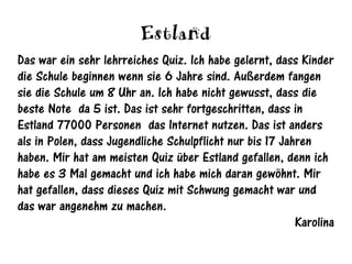 Estland
Das war ein sehr lehrreiches Quiz. Ich habe gelernt, dass Kinder
die Schule beginnen wenn sie 6 Jahre sind. Außerdem fangen
sie die Schule um 8 Uhr an. Ich habe nicht gewusst, dass die
beste Note da 5 ist. Das ist sehr fortgeschritten, dass in
Estland 77000 Personen das Internet nutzen. Das ist anders
als in Polen, dass Jugendliche Schulpflicht nur bis 17 Jahren
haben. Mir hat am meisten Quiz über Estland gefallen, denn ich
habe es 3 Mal gemacht und ich habe mich daran gewöhnt. Mir
hat gefallen, dass dieses Quiz mit Schwung gemacht war und
das war angenehm zu machen.
                                                          Karolina
 
