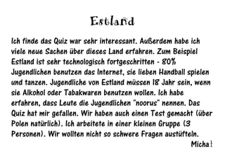 Estland
Ich finde das Quiz war sehr interessant. Außerdem habe ich
viele neue Sachen über dieses Land erfahren. Zum Beispiel
Estland ist sehr technologisch fortgeschritten - 80%
Jugendlichen benutzen das Internet, sie lieben Handball spielen
und tanzen. Jugendliche von Estland müssen 18 Jahr sein, wenn
sie Alkohol oder Tabakwaren benutzen wollen. Ich habe
erfahren, dass Leute die Jugendlichen "noorus" nennen. Das
Quiz hat mir gefallen. Wir haben auch einen Test gemacht (über
Polen natürlich). Ich arbeitete in einer kleinen Gruppe (3
Personen). Wir wollten nicht so schwere Fragen austüfteln.
                                                           Michał
 