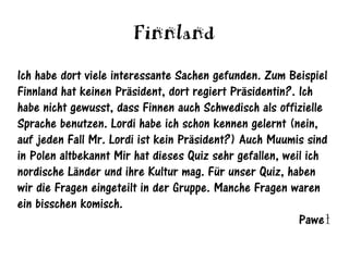 Finnland
Ich habe dort viele interessante Sachen gefunden. Zum Beispiel
Finnland hat keinen Präsident, dort regiert Präsidentin?. Ich
habe nicht gewusst, dass Finnen auch Schwedisch als offizielle
Sprache benutzen. Lordi habe ich schon kennen gelernt (nein,
auf jeden Fall Mr. Lordi ist kein Präsident?) Auch Muumis sind
in Polen altbekannt Mir hat dieses Quiz sehr gefallen, weil ich
nordische Länder und ihre Kultur mag. Für unser Quiz, haben
wir die Fragen eingeteilt in der Gruppe. Manche Fragen waren
ein bisschen komisch.
                                                          Paweł
 