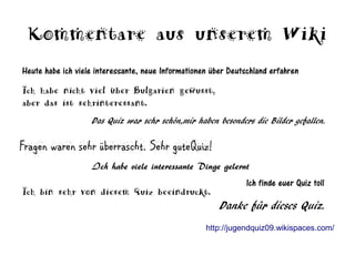 Kommentare aus unserem Wiki
Heute habe ich viele interessante, neue Informationen über Deutschland erfahren
Ich habe nicht viel über Bulgarien gewusst,
aber das ist sehrinteressant.
                   Das Quiz war sehr schön,mir haben besonders die Bilder gefallen.

Fragen waren sehr überrascht. Sehr guteQuiz!
                   Ich habe viele interessante Dinge gelernt
                                                                Ich finde euer Quiz toll
Ich bin sehr von diesem Quiz beeindruckt.
                                                        Danke für dieses Quiz.
                                                    http://jugendquiz09.wikispaces.com/
 
