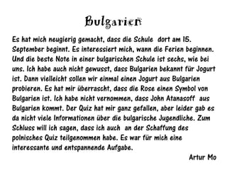 Bulgarien
Es hat mich neugierig gemacht, dass die Schule dort am 15.
September beginnt. Es interessiert mich, wann die Ferien beginnen.
Und die beste Note in einer bulgarischen Schule ist sechs, wie bei
uns. Ich habe auch nicht gewusst, dass Bulgarien bekannt für Jogurt
ist. Dann vielleicht sollen wir einmal einen Jogurt aus Bulgarien
probieren. Es hat mir überrascht, dass die Rose einen Symbol von
Bulgarien ist. Ich habe nicht vernommen, dass John Atanasoff aus
Bulgarien kommt. Der Quiz hat mir ganz gefallen, aber leider gab es
da nicht viele Informationen über die bulgarische Jugendliche. Zum
Schluss will ich sagen, dass ich auch an der Schaffung des
polnisches Quiz teilgenommen habe. Es war für mich eine
interessante und entspannende Aufgabe.
                                                             Artur Mo
 