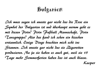 Bulgarien
Ich muss sagen ich wusste gar nicht das die Rose ein
Symbol der Bulgarien ist und überhaupt worum geht es
mit diesen Pirin? Pirin Fußball Mannschaft, Pirin
Tanzgruppe? Also das fand ich schon ein bisschen
erstaunlich. Einige Dinge brachten mich echt ins
Staunen. Ich wusste gar nicht das sie Zigaretten
produzieren. Na ja sie haben es auch gut, weil sie 15
Tage mehr Sommerferien haben das ist auch klasse.
                                                   Kacper
 